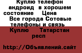 Куплю телефон андроид, в хорошем состояние  › Цена ­ 1 000 - Все города Сотовые телефоны и связь » Куплю   . Татарстан респ.